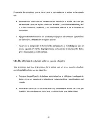 40
En general, los propósitos que se debe trazar la promoción de la lectura en la escuela
son:
 Promover una nueva relación de la educación formal con la lectura, de forma que
se le concibe dentro de aquella, como una actividad cultural íntimamente integrada
a la vida individual y colectiva, y no únicamente referida a las actividades de
instrucción.
 Apoyar la transformación de las prácticas pedagógicas de formación y promoción
de los lectores, utilizadas en el espacio escolar.
 Favorecer la apropiación de herramientas conceptuales y metodológicas para el
diseño y puesta en marcha de programas de animación de la lectura dentro de los
proyectos educativos institucionales.
6.2.3.3 La biblioteca: la lectura en un tercer espacio educativo
Los propósitos que tiene la promoción de la lectura para un tercer espacio educativo,
como lo es la biblioteca son los siguientes:
 Promover la cualificación de la labor sociocultural de la biblioteca, impulsando la
lectura como un espacio de producción de nuevos sentidos y significaciones del
mundo.
 Aimar el encuentro productivo entre el lector y materiales de lectura, de forma que
la lectura sea realmente una práctica de individualización y de socialización.
 