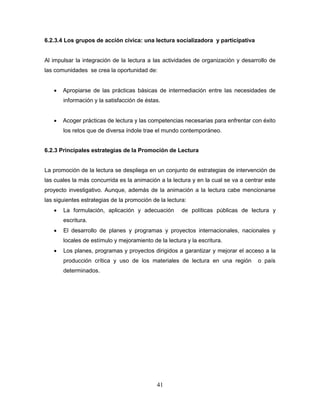 41
6.2.3.4 Los grupos de acción cívica: una lectura socializadora y participativa
Al impulsar la integración de la lectura a las actividades de organización y desarrollo de
las comunidades se crea la oportunidad de:
 Apropiarse de las prácticas básicas de intermediación entre las necesidades de
información y la satisfacción de éstas.
 Acoger prácticas de lectura y las competencias necesarias para enfrentar con éxito
los retos que de diversa índole trae el mundo contemporáneo.
6.2.3 Principales estrategias de la Promoción de Lectura
La promoción de la lectura se despliega en un conjunto de estrategias de intervención de
las cuales la más concurrida es la animación a la lectura y en la cual se va a centrar este
proyecto investigativo. Aunque, además de la animación a la lectura cabe mencionarse
las siguientes estrategias de la promoción de la lectura:
 La formulación, aplicación y adecuación de políticas públicas de lectura y
escritura.
 El desarrollo de planes y programas y proyectos internacionales, nacionales y
locales de estímulo y mejoramiento de la lectura y la escritura.
 Los planes, programas y proyectos dirigidos a garantizar y mejorar el acceso a la
producción crítica y uso de los materiales de lectura en una región o país
determinados.
 