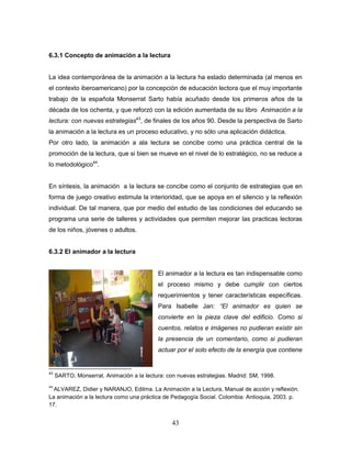 43
6.3.1 Concepto de animación a la lectura
La idea contemporánea de la animación a la lectura ha estado determinada (al menos en
el contexto iberoamericano) por la concepción de educación lectora que el muy importante
trabajo de la española Monserrat Sarto había acuñado desde los primeros años de la
década de los ochenta, y que reforzó con la edición aumentada de su libro Animación a la
lectura: con nuevas estrategias43
, de finales de los años 90. Desde la perspectiva de Sarto
la animación a la lectura es un proceso educativo, y no sólo una aplicación didáctica.
Por otro lado, la animación a ala lectura se concibe como una práctica central de la
promoción de la lectura, que si bien se mueve en el nivel de lo estratégico, no se reduce a
lo metodológico44
.
En síntesis, la animación a la lectura se concibe como el conjunto de estrategias que en
forma de juego creativo estimula la interioridad, que se apoya en el silencio y la reflexión
individual. De tal manera, que por medio del estudio de las condiciones del educando se
programa una serie de talleres y actividades que permiten mejorar las practicas lectoras
de los niños, jóvenes o adultos.
6.3.2 El animador a la lectura
El animador a la lectura es tan indispensable como
el proceso mismo y debe cumplir con ciertos
requerimientos y tener características específicas.
Para Isabelle Jan: “El animador es quien se
convierte en la pieza clave del edificio. Como si
cuentos, relatos e imágenes no pudieran existir sin
la presencia de un comentario, como si pudieran
actuar por el solo efecto de la energía que contiene
43
SARTO, Monserrat. Animación a la lectura: con nuevas estrategias. Madrid: SM, 1998.
44
ALVAREZ, Didier y NARANJO, Edilma. La Animación a la Lectura, Manual de acción y reflexión.
La animación a la lectura como una práctica de Pedagogía Social. Colombia: Antioquia, 2003. p.
17.
 