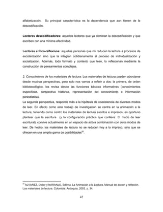 47
alfabetización. Su principal característica es la dependencia que aun tienen de la
descodificación.
Lectores descodificadores: aquellos lectores que ya dominan la descodificación y que
escriben con una mínima efectividad.
Lectores crítico-reflexivos: aquellas personas que no reducen la lectura a procesos de
escolarización sino que la integran cotidianamente al proceso de individualización y
socialización. Además, todo formato y contexto que leen, lo reflexionan mediante la
construcción de pensamientos complejos.
2. Conocimiento de los materiales de lectura: Los materiales de lectura pueden abordarse
desde muchas perspectivas, pero solo nos vamos a referir a dos: la primera, de orden
bibliotecológico, los revisa desde las funciones básicas informativas (conocimientos
específicos, perspectiva histórica, representación del conocimiento e información
periodística).
La segunda perspectiva, responde más a la hipótesis de coexistencia de diversos modos
de leer. En efecto como este trabajo de investigación se centra en la animación a la
lectura, teniendo como centro los materiales de lectura escritos e impresos, es oportuno
plantear que la escritura (y la configuración práctica que conlleva: El modo de leer
escritural), convive actualmente en un espacio de activa combinación con otros modos de
leer. De hecho, los materiales de lectura no se reducen hoy a lo impreso, sino que se
ofrecen en una amplia gama de posibilidades50
.
50
ALVAREZ, Didier y NARANJO, Edilma. La Animación a la Lectura, Manual de acción y reflexión.
Los materiales de lectura. Colombia: Antioquia, 2003. p. 34.
 