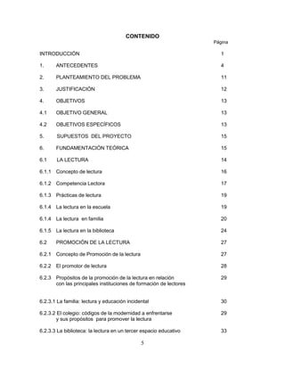 5
CONTENIDO
Página
INTRODUCCIÓN 1
1. ANTECEDENTES 4
2. PLANTEAMIENTO DEL PROBLEMA 11
3. JUSTIFICACIÓN 12
4. OBJETIVOS 13
4.1 OBJETIVO GENERAL 13
4.2 OBJETIVOS ESPECÍFICOS 13
5. SUPUESTOS DEL PROYECTO 15
6. FUNDAMENTACIÓN TEÓRICA 15
6.1 LA LECTURA 14
6.1.1 Concepto de lectura 16
6.1.2 Competencia Lectora 17
6.1.3 Prácticas de lectura 19
6.1.4 La lectura en la escuela 19
6.1.4 La lectura en familia 20
6.1.5 La lectura en la biblioteca 24
6.2 PROMOCIÓN DE LA LECTURA 27
6.2.1 Concepto de Promoción de la lectura 27
6.2.2 El promotor de lectura 28
6.2.3 Propósitos de la promoción de la lectura en relación 29
con las principales instituciones de formación de lectores
6.2.3.1 La familia: lectura y educación incidental 30
6.2.3.2 El colegio: códigos de la modernidad a enfrentarse 29
y sus propósitos para promover la lectura
6.2.3.3 La biblioteca: la lectura en un tercer espacio educativo 33
 