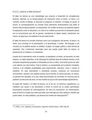 50
6.3.2.3.1 ¿Qué es un taller de lectura?
El taller de lectura es una metodología que propicia el desarrollo de competencias
lectoras. Además, es un tiempo-espacio de interacción entre un lector, un texto y un
contexto, donde el diálogo, la discusión la pregunta, la creación, el trabajo en grupo, la
acción, la conceptualización se concibe como elementos dinamizadores que están al
servicio del principal propósito: la comprensión. En el taller de lectura se pretende superar
la separación entre la educación y la vida en la medida que permite al estudiante operar
con el conocimiento que allí se genera, transformar el objeto (texto), transformar así
mismo, de igual que a la realidad en la que está inscrito.
El taller de lectura se concibe entonces como una conjugación del pensar, el hacer y el
sentir, que converge en la participación y el aprendizaje, a través del lenguaje y sus
vínculos con la palabra escrita, la oralidad, el gesto, la imagen gráfica y otras formas de
expresión. Son condiciones esenciales para que pueda existir taller de lectura, la
presencia de un maestro y un estudiante.
A partir de la interrelación entre el maestro, el estudiante y el texto, se transmite, en este
espacio, un saber especifico: el de interrogar los distintos tipos de material impreso, el de
compartir experiencias grupales e individuales en torno a ellos, el de emitir juicios de valor
y de relación con otros textos. Todo lo anterior, va acompañado de la práctica inmediata,
continua y de múltiples posibilidades para experimentar, descubrir, crear o recrear lo
existente. En esta interrelación e estudiante procesa, construye y/o reconstruye
conocimiento gracias a los saberes previos que la familia, la misma escuela y la cultura,
en general han aportado, A su vez, estos preconceptos se convierten en insumos para la
posterior construcción de otros, en esa medida es que se dan aprendizajes significativos.
El papel del maestro e el taller de lectura, es el de ser, en términos vygotskianos, un
mediador que ayude a los aprendices a tomar el control de su propio aprendizaje,
favoreciendo procesos de autorregulación, de toma de consciencia, de interiorización;
pues al final es el sujeto que sabe qué sabe, que interroga por otros saberes y decide qué
quiere saber: en otras palabras, que alcanza los niveles de metacognición53
.
53
C. MOLL, Luis. Vygotsky y la educación. Argentina: Editorial Aique. 1990. Pág. 86.
 