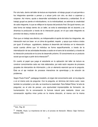 51
Por otro lado, dentro del taller de lectura es importante el trabajo grupal, el cual permite a
los integrantes aprender a pensar y a actuar junto con otro, es decir a copensar y
cooperar. Así mismo, ayuda a desarrollar actividades de tolerancia y solidaridad. En el
trabajo grupal se pierde el individualismo, no la individualidad; se estimula la creatividad
de cada integrante, lo que se refleja en la riqueza del producto final. De igual manera, con
ésta forma de trabajo dentro de un taller, se evita la estereotipia del rol docente y se
dinamiza la producción a través de la interacción grupal, en el que cada integrante es
promotor de ideas y modos de acción.
Para que un trabajo sea efectivo, es indispensable el aporte de todos los integrantes, ala
interacción real con base en un clima de igualdad, respeto y apoyo que motive a todos
por igual. El enfoque vygotskiano, destaca el desarrollo del individuo en la interacción
social cuando afirma que “el individuo se forma específicamente, a través de la
internalización de las actividades llevadas a acabo en el seno de la sociedad y a través de
la interacción producida en la zona de desarrollo próximo. El conocimiento es un producto
social que se logra a partir de la interacción54
.
En cuanto al papel que juega el estudiante en la aplicación del taller de lectura es
construir conocimientos cada vez más elaborados, por está razón requiere de procesos
grupales de intercambio de información, y de un elemento esencial que es la pregunta.
Ésta es el eje medular de procesos interactivos de aprendizaje y de solución de
problemas.
Según Paulo Freire55
, pedagogo brasileño, el origen del conocimiento está en la pregunta
o en el mismo acto de preguntar. Con la pregunta, en términos del mismo autor, nace
también la curiosidad y con ella, se incentiva la creatividad. Para Rafael Flórez “el arte de
preguntar; es el arte de pensar…una oportunidad imprescriptible de formación, de
humanización. Es la conversación la formula natural para realizarla. Llevar una
conversación significa mirar juntos en la misma dirección, al menos con la misma
54
Ibíd., Pág. 90
55
FREIRE, Paulo. La importancia de leer y el proceso de liberación. México: Siglo Veintiuno
Editores.1993.
 