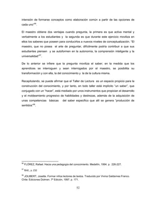 52
intensión de formarse conceptos como elaboración común a partir de las opciones de
cada uno”56
.
El maestro obtiene dos ventajas cuando pregunta, la primera es que activa mental y
verbalmente a los estudiantes y la segunda es que durante este ejercicio moviliza en
ellos los saberes que poseen para conducirlos a nuevos niveles de conceptualización. “El
maestro, que no posea el arte de preguntar, difícilmente podría contribuir a que sus
estudiantes piensen y se autoformen en la autonomía, la comprensión inteligente y la
universalidad”57
.
De lo anterior se infiere que la pregunta moviliza el saber; en la medida que los
aprendices se interroguen y sean interrogados por el maestro, se posibilita su
transformación y con ella, la del conocimiento y la de la cultura misma.
Recapitulando, se puede afirmar que el Taller de Lectura es un espacio propicio para la
construcción del conocimiento, y por tanto, en todo taller está implícito “un saber”, que
conjugado con un “hacer”, está mediado por unos instrumentos que propician el desarrollo
y el moldeamiento progresivo de habilidades y destrezas, además de la adquisición de
unas competencias básicas del saber especifico que allí se genera “producción de
sentidos”58
.
56
FLÓREZ, Rafael. Hacia una pedagogía del conocimiento. Medellín, 1994. p. 226-227.
57
Ibíd., p. 232
58
JOLIBERT, Josette. Formar niños lectores de textos. Traducido por Vivina Galdames Franco.
Chile: Ediciones Dolmen. 7ª Edición, 1997. p. 171.
 