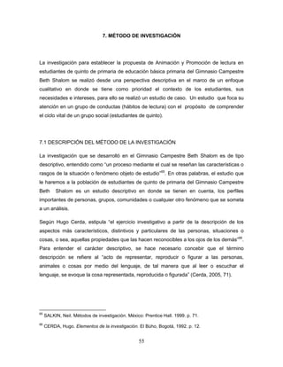 55
7. MÉTODO DE INVESTIGACIÓN
La investigación para establecer la propuesta de Animación y Promoción de lectura en
estudiantes de quinto de primaria de educación básica primaria del Gimnasio Campestre
Beth Shalom se realizó desde una perspectiva descriptiva en el marco de un enfoque
cualitativo en donde se tiene como prioridad el contexto de los estudiantes, sus
necesidades e intereses, para ello se realizó un estudio de caso. Un estudio que foca su
atención en un grupo de conductas (hábitos de lectura) con el propósito de comprender
el ciclo vital de un grupo social (estudiantes de quinto).
7.1 DESCRIPCIÓN DEL MÉTODO DE LA INVESTIGACIÓN
La investigación que se desarrolló en el Gimnasio Campestre Beth Shalom es de tipo
descriptivo, entendido como “un proceso mediante el cual se reseñan las características o
rasgos de la situación o fenómeno objeto de estudio”65
. En otras palabras, el estudio que
le haremos a la población de estudiantes de quinto de primaria del Gimnasio Campestre
Beth Shalom es un estudio descriptivo en donde se tienen en cuenta, los perfiles
importantes de personas, grupos, comunidades o cualquier otro fenómeno que se someta
a un análisis.
Según Hugo Cerda, estipula “el ejercicio investigativo a partir de la descripción de los
aspectos más característicos, distintivos y particulares de las personas, situaciones o
cosas, o sea, aquellas propiedades que las hacen reconocibles a los ojos de los demás”66
.
Para entender el carácter descriptivo, se hace necesario concebir que el término
descripción se refiere al “acto de representar, reproducir o figurar a las personas,
animales o cosas por medio del lenguaje, de tal manera que al leer o escuchar el
lenguaje, se evoque la cosa representada, reproducida o figurada” (Cerda, 2005, 71).
65
SALKIN, Neil. Métodos de investigación. México: Prentice Hall. 1999. p. 71.
66
CERDA, Hugo. Elementos de la investigación. El Bùho, Bogotá, 1992. p. 12.
 