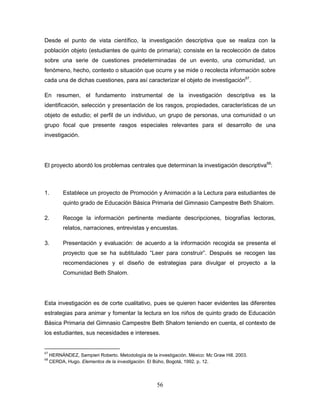 56
Desde el punto de vista científico, la investigación descriptiva que se realiza con la
población objeto (estudiantes de quinto de primaria); consiste en la recolección de datos
sobre una serie de cuestiones predeterminadas de un evento, una comunidad, un
fenómeno, hecho, contexto o situación que ocurre y se mide o recolecta información sobre
cada una de dichas cuestiones, para así caracterizar el objeto de investigación67
.
En resumen, el fundamento instrumental de la investigación descriptiva es la
identificación, selección y presentación de los rasgos, propiedades, características de un
objeto de estudio; el perfil de un individuo, un grupo de personas, una comunidad o un
grupo focal que presente rasgos especiales relevantes para el desarrollo de una
investigación.
El proyecto abordó los problemas centrales que determinan la investigación descriptiva68
:
1. Establece un proyecto de Promoción y Animación a la Lectura para estudiantes de
quinto grado de Educación Básica Primaria del Gimnasio Campestre Beth Shalom.
2. Recoge la información pertinente mediante descripciones, biografías lectoras,
relatos, narraciones, entrevistas y encuestas.
3. Presentación y evaluación: de acuerdo a la información recogida se presenta el
proyecto que se ha subtitulado “Leer para construir”. Después se recogen las
recomendaciones y el diseño de estrategias para divulgar el proyecto a la
Comunidad Beth Shalom.
Esta investigación es de corte cualitativo, pues se quieren hacer evidentes las diferentes
estrategias para animar y fomentar la lectura en los niños de quinto grado de Educación
Básica Primaria del Gimnasio Campestre Beth Shalom teniendo en cuenta, el contexto de
los estudiantes, sus necesidades e intereses.
67
HERNÁNDEZ, Sampieri Roberto. Metodología de la investigación. México: Mc Graw Hill. 2003.
68
CERDA, Hugo. Elementos de la investigación. El Bùho, Bogotá, 1992. p. 12.
 