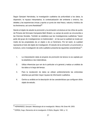 57
Según Sampieri Hernández, la investigación cualitativa da profundidad a los datos, la
dispersión, la riqueza interpretativa, la contextualización del ambiente o entorno, los
detalles y las experiencias únicas y aporta un punto de vista fresco, natural y holístico de
los fenómenos, así como flexibilidad69
Siendo el objeto de estudio la promoción y la animación a la lectura en los niños de quinto
de Primaria del Gimnasio Campestre Beth Shalom, su campo de acción se circunscribe a
las Ciencias Sociales. También se establece que las investigaciones cualitativas “hacen
parte del grupo de investigaciones no tradicionales”, en las que la cualidad se revela por
medio de las propiedades de un objeto o de un fenómeno. Por tal razón, la cualidad
representa el todo del objeto de investigación. El estudio de la animación y la promoción a
la lectura, como investigación de corte cualitativo presenta las siguientes características70
:
1. La interpretación dada al proyecto de promoción de lectura no es captada por
la estadística o las matemáticas.
2. Utiliza inferencias que van de lo particular a lo general y realiza un análisis de
los datos a lo largo del tiempo.
3. Para la recolección de datos se utilizan preferentemente las entrevistas
abiertas que permitan mayor riqueza de información cualitativa.
4. Centra su análisis en la descripción de las características que configuran dicho
objeto de estudio.
69
HERNÁNDEZ, Sampieri. Metodología de la investigación. México: Mc Graw Hill. 2003.
70
CERDA, Hugo. Elementos de la investigación. El Bùho, Bogotá, 1992. p. 12.
 