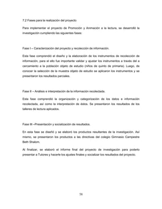 58
7.2 Fases para la realización del proyecto
Para implementar el proyecto de Promoción y Animación a la lectura, se desarrolló la
investigación cumpliendo las siguientes fases:
Fase I – Caracterización del proyecto y recolección de información.
Esta fase comprendió el diseño y la elaboración de los instrumentos de recolección de
información, para el ello fue importante validar y ajustar los instrumentos a través del a
cercamiento a la población objeto de estudio (niños de quinto de primaria). Luego, de
conocer la selección de la muestra objeto de estudio se aplicaron los instrumentos y se
presentaron los resultados parciales.
Fase II – Análisis e interpretación de la información recolectada.
Esta fase comprendió la organización y categorización de los datos e información
recolectada, así como la interpretación de éstos. Se presentaron los resultados de los
talleres de lectura aplicados.
Fase III –Presentación y socialización de resultados.
En esta fase se diseñó y se elaboró los productos resultantes de la investigación. Así
mismo, se presentaron los productos a las directivas del colegio Gimnasio Campestre
Beth Shalom.
Al finalizar, se elaboró el informe final del proyecto de investigación para poderlo
presentar a Tutores y hacerle los ajustes finales y socializar los resultados del proyecto.
 
