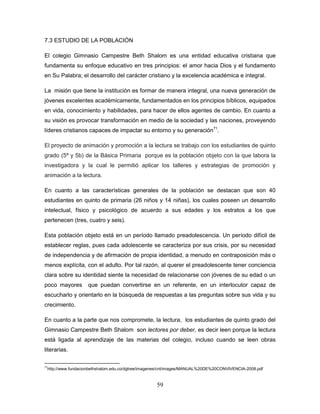 59
7.3 ESTUDIO DE LA POBLACIÓN
El colegio Gimnasio Campestre Beth Shalom es una entidad educativa cristiana que
fundamenta su enfoque educativo en tres principios: el amor hacia Dios y el fundamento
en Su Palabra; el desarrollo del carácter cristiano y la excelencia académica e integral.
La misión que tiene la institución es formar de manera integral, una nueva generación de
jóvenes excelentes académicamente, fundamentados en los principios bíblicos, equipados
en vida, conocimiento y habilidades, para hacer de ellos agentes de cambio. En cuanto a
su visión es provocar transformación en medio de la sociedad y las naciones, proveyendo
líderes cristianos capaces de impactar su entorno y su generación71
.
El proyecto de animación y promoción a la lectura se trabajo con los estudiantes de quinto
grado (5ª y 5b) de la Básica Primaria porque es la población objeto con la que labora la
investigadora y la cual le permitió aplicar los talleres y estrategias de promoción y
animación a la lectura.
En cuanto a las características generales de la población se destacan que son 40
estudiantes en quinto de primaria (26 niños y 14 niñas), los cuales poseen un desarrollo
intelectual, físico y psicológico de acuerdo a sus edades y los estratos a los que
pertenecen (tres, cuatro y seis).
Esta población objeto está en un período llamado preadolescencia. Un período difícil de
establecer reglas, pues cada adolescente se caracteriza por sus crisis, por su necesidad
de independencia y de afirmación de propia identidad, a menudo en contraposición más o
menos explícita, con el adulto. Por tal razón, al querer el preadolescente tener conciencia
clara sobre su identidad siente la necesidad de relacionarse con jóvenes de su edad o un
poco mayores que puedan convertirse en un referente, en un interlocutor capaz de
escucharlo y orientarlo en la búsqueda de respuestas a las preguntas sobre sus vida y su
crecimiento.
En cuanto a la parte que nos compromete, la lectura, los estudiantes de quinto grado del
Gimnasio Campestre Beth Shalom son lectores por deber, es decir leen porque la lectura
está ligada al aprendizaje de las materias del colegio, incluso cuando se leen obras
literarias.
71
http://www.fundacionbethshalom.edu.co/dgtree/imagenes/cnt/images/MANUAL%20DE%20CONVIVENCIA-2008.pdf
 