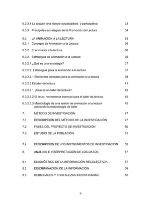 6
6.2.3.4 La ciudad: una lectura socializadora y participativa 33
6.3.3 Principales estrategias de la Promoción de Lectura 34
6.3 LA ANIMACIÓN A LA LECTURA 35
6.3.1 Concepto de Animación a la Lectura 36
6.3.2 El animador a la lectura 36
6.3.2 Estrategias de Animación a la Lectura 36
6.3.2.1 ¿Qué es una estrategia? 37
6.3.2.2 Estrategias para la animación a la lectura 37
6.3.2.2.1 Elementos centrales para la animación a la lectura 38
6.3.2.3 El taller de lectura 41
6.3.2.3.1 ¿Qué es un taller de lectura? 42
6.3.2.3.2 El texto: herramienta esencial para el taller de lectura 45
6.3.2.3.3 Metodología de una sesión de animación a la lectura 45
aplicando la metodología de taller
7. MÉTODO DE INVESTIGACIÓN 47
7.1 DESCRIPCIÓN DEL MÉTODO DE LA INVESTIGACIÓN 47
7.2 FASES DEL PROYECTO DE INVESTIGACIÓN 50
7.3 ESTUDIO DE LA POBLACIÓN 51
7.4 DESCRIPCIÓN DE LOS INSTRUMENTOS DE INVESTIGACIÓN 52
8. ANÁLISIS E INTERPRETACIÓN DE LOS DATOS 57
8.1 DIAGNÓSTICO DE LA INFORMACIÓN RECOLECTADA 57
8.2 DISCRIMINACIÓN DE LA INFORMACIÓN 59
8.3 DEBILIDADES Y FORTALEZAS IDENTIFICADAS 65
 
