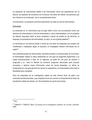 61
La aplicación de instrumentos facilitó a los informantes narrar sus experiencias con la
lectura, los espacios de encuentro con la lectura, los textos de interés, las personas que
han influido en la conducción de un comportamiento lector.
A continuación, se presenta una breve descripción de cada uno de los instrumentos:
Entrevistas
La entrevista es un instrumento que se logra definir como una conversación entre una
persona (el entrevistador) y otra (el entrevistado) u otras (entrevistados), con el propósito
de obtener respuesta sobre el tema, problema o tópico de interés en los términos, el
lenguaje y la perspectiva del entrevistado, es decir, en sus propias palabras73
.
La entrevista es una técnica donde a través de una serie de preguntas que pueden ser
modificadas o adaptadas según la situación, el investigador obtiene información de un
sujeto74
.
Una entrevista puede ser estructurada, semiestructurada o no estructurada. En la primera,
el entrevistador realiza su labor basándose en una guía de preguntas específicas y se
sujeta exclusivamente a esta. En la segunda, se parte de una guía de asuntos o
preguntas y el tiene la libertad de introducir preguntas adicionales para precisar
conceptos u obtener mayor información sobre los temas deseados. La última se
fundamenta en una guía general con temas no específicos y el entrevistador tiene toda la
flexibilidad para manejarla.
Para los propósitos de la investigación objeto de este informe final, se aplico una
entrevista semiestructurada, cuyo propósito fue el de conocer el comportamiento lector de
la población objeto de estudio, así: 40 estudiantes de quinto de primaria.
73
Ibid.,
74
TAMAYO Y TAMAYO, Mario. El proceso de la investigación científica. Ed. Limusa, Colombia.
2006.
 