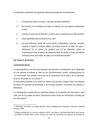 62
La entrevista comprendió los siguientes tópicos de recolección de información:
1. ¿Te gusta leer libros en casa?, ¿Qué tipo de textos prefieres?
2. De acuerdo con el manejo que le das a tu tiempo ¿En qué lugares acostumbras
a leer?
3. ¿Visitas y haces uso de librerías? ¿cuál ha sido su experiencia en este sentido?
4. ¿Qué significado tiene la lectura en tu vida?
5. ¿En las diferentes áreas del conocimiento (matemáticas, ciencias, sociales,
español e inglés se realizan talleres de lectura tanto en el salón de clase o
Biblioteca? Si no existe ¿Te gustaría que en las diferentes clases se
implementará más la lectura de diferentes tipos de textos a través de talleres
animados tanto en el salón de clase y en la biblioteca escolar?
Ver Anexo 2- Entrevista
Autobiografía lectora
La autobiografía es una forma de expresión que permite la manifestación de la creatividad
de una persona al enlazar su vida con los acontecimientos vividos, constituyéndose en
“un instrumento cuyo sentido comienza por la revaloración de lo propio, de lo individual.
El punto de partida es “uno mismo”75
El instrumento presenta cinco temas de interés que permiten indagar sobre las prácticas
de lectura en períodos del preescolar y de la básica primaria, el contacto con librerías y
bibliotecas.
La Autobiografía comprendió los siguientes tópicos de recolección de información, para
cada uno de los cuales se dieron indicaciones sobre el tipo de información a brindar por
los informantes76
:
75
VÁSQUEZ, Fernando. La enseña literaria: crítica y didáctica de la literatura. Colombia : Editorial
Kimpres, 2006
76
PARDO RODRÍGUEZ, Luis Ernesto, PARRA ACOSTA, Julio Alberto, GALEANO MARTÍNEZ, Pedro Ignacio
y ÁLVAREZ ÁLVAREZ, María Yaneth. Prácticas de lectura de estudiantes del programa de Sistemas de
 