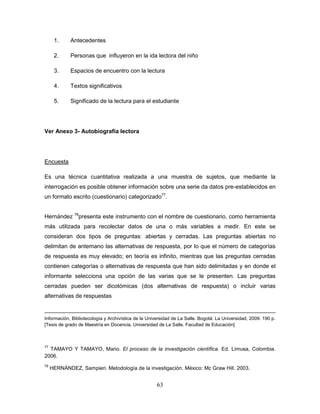 63
1. Antecedentes
2. Personas que influyeron en la ida lectora del niño
3. Espacios de encuentro con la lectura
4. Textos significativos
5. Significado de la lectura para el estudiante
Ver Anexo 3- Autobiografía lectora
Encuesta
Es una técnica cuantitativa realizada a una muestra de sujetos, que mediante la
interrogación es posible obtener información sobre una serie da datos pre-establecidos en
un formato escrito (cuestionario) categorizado77
.
Hernández 78
presenta este instrumento con el nombre de cuestionario, como herramienta
más utilizada para recolectar datos de una o más variables a medir. En este se
consideran dos tipos de preguntas: abiertas y cerradas. Las preguntas abiertas no
delimitan de antemano las alternativas de respuesta, por lo que el número de categorías
de respuesta es muy elevado; en teoría es infinito, mientras que las preguntas cerradas
contienen categorías o alternativas de respuesta que han sido delimitadas y en donde el
informante selecciona una opción de las varias que se le presenten. Las preguntas
cerradas pueden ser dicotómicas (dos alternativas de respuesta) o incluir varias
alternativas de respuestas
Información, Bibliotecología y Archivística de la Universidad de La Salle. Bogotá: La Universidad, 2009. 190 p.
[Tesis de grado de Maestría en Docencia. Universidad de La Salle. Facultad de Educación]
77
TAMAYO Y TAMAYO, Mario. El proceso de la investigación científica. Ed. Limusa, Colombia.
2006.
78
HERNÁNDEZ, Sampieri. Metodología de la investigación. México: Mc Graw Hill. 2003.
 