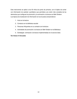 64
Este instrumento se aplicó a los 40 niños de quinto de primaria, con el objeto de contar
con información de carácter cuantitativo que permitiera una visión más completa de los
elementos que configuran la promoción y la animación a la lectura en Beth Shalom.
Los tópicos de recolección de información en la encuesta comprendieron:
1. Inicio en la lectura
2. Contacto con la biblioteca escolar
3. Personas influyentes en su contacto con la lectura
4. Actividades de promoción a la lectura en Beth Shalom en la Biblioteca
5. Estrategias animación a la lectura implementadas en el aula de clase.
Ver Anexo 4- Encuesta
 