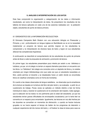 65
8. ANÁLISIS E INTERPRETACIÓN DE LOS DATOS
Esta fase comprendió la organización y categorización de los datos e información
recolectada, así como la interpretación de éstos. Se presentaron los resultados de los
talleres de lectura aplicados en cada una de las sesiones realizadas con la población
objeto, estudiantes de quinto de básica primaria.
8.1 DIÁGNOSTICO DE LA INFORMACIÓN RECOLECTADA
El Gimnasio Campestre Beth Shalom con una educación bilingüe en Preescolar y
Primaria, y con profundización en lengua inglesa en Bachillerato se ve en la necesidad
implementar un proyecto de lectura que permita mejorar en los estudiantes la
comprensión y la interpretación de diversos tipos de texto y lograr en sus estudiantes
afianzar las competencias lingüísticas.
A continuación se describirá el comportamiento de los estudiantes de quinto de primaria
antes de llevar a cabo la propuesta de animación y promoción de lectura.
En primer lugar, los estudiantes presentaban poco interés por asistir a una biblioteca o
ludoteca, ya que en el colegio no tenían un espacio llamativo para tener un encuentro con
los libros. La “biblioteca” del colegio era conocida como un depósito de libros y no estaba
orientado por ningún bibliotecólogo sino que cada vez que un estudiante necesitaba un
libro, pedía permiso al docente y se desplazaba hacia un salón donde se encontraba
libros sin clasificar orientados como en forma de montañas.
En cuanto a las clases observadas de lengua castellana, se observaba que la enseñanza
de la lectura se basaba en la lectura del libro del plan lector y se evaluaba a partir de un
cuestionario de trabajo. Pocas veces se aplicaba un método distinto a leer de forma
individual en clase y resolver el cuestionario sin la orientación del maestro. Cabe agregar,
que la selección de los textos no era pertinente para la edad del estudiante; ya que los
estudiantes tenían graves dificultades de enciclopedia (vocabulario); por lo tanto leer se
convertía en un espacio poco encantador. Igualmente, las lecturas en voz alta hechas por
los docentes se convertían en momentos de distracción, o cuando se hacían lecturas
grupales no se hacía esperar el tiempo de hablar de los programas de televisión o
cualquier experiencia del día menso del texto y al finalizar la clase la tarea para casa se
 