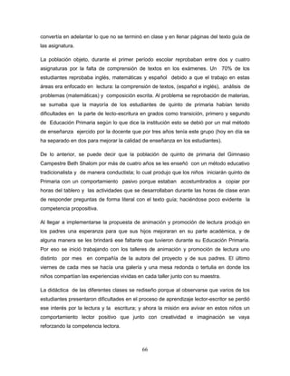 66
convertía en adelantar lo que no se terminó en clase y en llenar páginas del texto guía de
las asignatura.
La población objeto, durante el primer período escolar reprobaban entre dos y cuatro
asignaturas por la falta de comprensión de textos en los exámenes. Un 70% de los
estudiantes reprobaba inglés, matemáticas y español debido a que el trabajo en estas
áreas era enfocado en lectura: la comprensión de textos, (español e inglés), análisis de
problemas (matemáticas) y composición escrita. Al problema se reprobación de materias,
se sumaba que la mayoría de los estudiantes de quinto de primaria habían tenido
dificultades en la parte de lecto-escritura en grados como transición, primero y segundo
de Educación Primaria según lo que dice la institución esto se debió por un mal método
de enseñanza ejercido por la docente que por tres años tenía este grupo (hoy en día se
ha separado en dos para mejorar la calidad de enseñanza en los estudiantes).
De lo anterior, se puede decir que la población de quinto de primaria del Gimnasio
Campestre Beth Shalom por más de cuatro años se les enseñó con un método educativo
tradicionalista y de manera conductista; lo cual produjo que los niños iniciarán quinto de
Primaria con un comportamiento pasivo porque estaban acostumbrados a copiar por
horas del tablero y las actividades que se desarrollaban durante las horas de clase eran
de responder preguntas de forma literal con el texto guía; haciéndose poco evidente la
competencia propositiva.
Al llegar a implementarse la propuesta de animación y promoción de lectura produjo en
los padres una esperanza para que sus hijos mejoraran en su parte académica, y de
alguna manera se les brindará ese faltante que tuvieron durante su Educación Primaria.
Por eso se inició trabajando con los talleres de animación y promoción de lectura uno
distinto por mes en compañía de la autora del proyecto y de sus padres. El último
viernes de cada mes se hacía una galería y una mesa redonda o tertulia en donde los
niños compartían las experiencias vividas en cada taller junto con su maestra.
La didáctica de las diferentes clases se rediseño porque al observarse que varios de los
estudiantes presentaron dificultades en el proceso de aprendizaje lector-escritor se perdió
ese interés por la lectura y la escritura; y ahora la misión era avivar en estos niños un
comportamiento lector positivo que junto con creatividad e imaginación se vaya
reforzando la competencia lectora.
 
