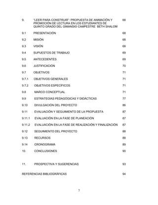7
9. “LEER PARA CONSTRUIR”: PROPUESTA DE ANIMACIÓN Y 68
PROMOCIÓN DE LECTURA EN LOS ESTUDIANTES DE
QUINTO GRADO DEL GIMANSIO CAMPESTRE BETH SHALOM
9.1 PRESENTACIÓN 68
9.2 MISIÓN 68
9.3 VISIÓN 68
9.4 SUPUESTOS DE TRABAJO 69
9.5 ANTECEDENTES 69
9.6 JUSTIFICACIÓN 70
9.7 OBJETIVOS 71
9.7.1 OBJETIVOS GENERALES 71
9.7.2 OBJETIVOS ESPECÍFICOS 71
9.8 MARCO CONCEPTUAL 71
9.9 ESTRATEGIAS PEDAGÓGICAS Y DIDÁCTICAS 77
9.10 DIVULGACIÓN DEL PROYECTO 86
9.11 EVALUACIÓN Y SEGUIMIENTO DE LA PROPUESTA 87
9.11.1 EVALUACIÓN EN LA FASE DE PLANEACIÓN 87
9.11.2 EVALUACIÓN EN LA FASE DE REALIZACIÓN Y FINALIZACIÓN 87
9.12 SEGUIMIENTO DEL PROYECTO 88
9.13 RECURSOS 88
9.14 CRONOGRAMA 89
10. CONCLUSIONES 90
11. PROSPECTIVA Y SUGERENCIAS 93
REFERENCIAS BIBLIOGRÁFICAS 94
 