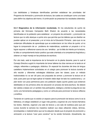 73
Las debilidades y fortalezas identificadas permiten establecer las prioridades del
Programa de Animación y promoción de lectura, las cuelas se constituyen como una base
para definir los objetivos del mismo. A continuación se presentan los resultados obtenidos.
8.3.1 Diagnostico de la información recolectada. En los estudiantes de quinto de
primaria del Gimnasio Campestre Beth Shalom de acuerdo a las necesidades
identificadas en la población para establecer un proyecto de animación y promoción de
lectura que no sólo abarque a quinto sino que permita que los talleres que se diseñen se
puedan aplicar en el preescolar y en el inicio de la Educación Primaria; para que no se
evidencian dificultades de aprendizaje que se evidenciaron en los niños de quinto: al no
lograr la comprensión de un problema de matemáticas, sustentar un proyecto o el no
lograr exponer o reflexionar acerca de una temática por la falta de interés por la lectura,
la falta un comportamiento lector positivo que este orientado a la competencia lingüística y
obtener un mejor manejo en las prácticas de escritura.
Por otro lado, está la importancia de la formación en la planta docente; para lo cual el
Consejo Directivo sugirió lo importante de tomar talleres los días viernes en la tarde en el
colegio; referentes a pedagogía, didáctica. En especial los docentes del área de lengua
castellana implementaran actividades en el colegio para promover la lectura durante el
año escolar y diferentes estrategias didácticas para las clases; pues un método
tradicionalista no va ser útil para una propuesta de animar y promover la lectura en el
aula; pues para que se logre aplicar el maestro debe dejar de lado los cuestionarios y un
plan lector con poca pertinencia para una población objeto (quinto grado) que evidenció
debilidades en los primeros años de educación en proceso de lecto-escritura. Se deberá
dar cabida a clases con un sentido más participativo, dialógico y donde la pregunta se vea
como una herramienta pedagógica y como un vehicula para promover la lectura reflexiva
y analítica.
Teniendo en cuenta que no existía un espacio para la promoción de lectura como lo es la
biblioteca, el colegio estableció un lugar más grande y organizó de una manera llamativa
los textos. Además, organizó una sala de lectura y una sala de ludoteca para que por
cursos durante la semana los maestros realicen sus clase utilizando videos, láminas,
enciclopedias o material lúdico que se ha adquiero desde que el proyecto de promoción y
animación a la lectura “Leer para construir” se ha venido formando. Actualmente, las
 