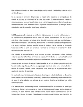 74
directivas han obtenido un buen material bibliográfico, vidual y audiovisual para los niños
de Beth Shalom.
En el proceso de formación del proyecto se insistió a los maestros en la importancia de
mediar el proceso de formación de lectores; ya que en lo observado en las clases los
docentes estaban la mayoría de la clase en el escritorio y poco observaban el trabajo que
desarrollaban los niños durante la clase. Al parecer sólo observaban los trabajos de sus
estudiantes cuando requerían dar el juicio valorativo.
8.3.1 Encuesta sobre lectura. La población objeto a pesar de no tener hábitos lectores y
no contar con un programa de lectura tiene una actitud positiva frente a la lectura; pues
más de la mitad considera la lectura como divertida y como un acto que permite llegar a
obtener conocimientos. Sin embargo, también hay un número que tiene como percepción
a la lectura como un ejercicio aburrido y que da pereza. Por tal manera, la propuesta
busca desarrollar el gusto por la lectura y cambiar el concepto de escolarización de la
lectura que posee la población.
Con relación al acompañamiento en el proceso se quiere que sea un trabajo conjunto
entre la escuela, la familia y la biblioteca escolar. Por lo tanto, se sugiere fortalecer el
vínculo a través de actividades que permitan la interacción entre escuela y familia.
Por parte de la propuesta de animación y promoción de lectura debe contemplar dentro de
las actividades aquellas que fueron escogidas por los niños, tales como pintura, teatro y
lectura de cuentos, fabulas, mitos y leyendas. Con este tipo de actividades se podrá
cautivar la atención de los niños.
Se sugiere la importancia que en el aula de clase hay un estante de libros, en donde los
niños puedan ubicar visualmente los textos y consultarlos; la idea es y tener una colección
de acuerdo a las edades por salones y con géneros literarios y temáticas que estén
contextualizadas.
Con respecto a las bibliotecas públicas, los niños desconocen la existencia de éstas; por
lo tanto se diseñará un programa de visita a bibliotecas que integre las temáticas del
currículo; de esta manera toda actividad extra escolar estará correlacionada con lo
trabajado en el aula de clase. Para ello es importante que el docente sea mediador de
 