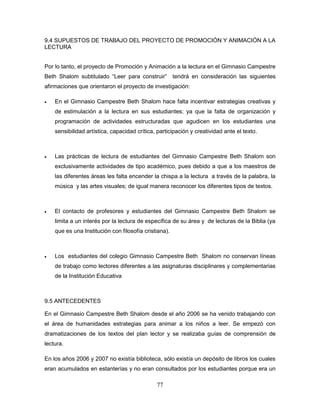 77
9.4 SUPUESTOS DE TRABAJO DEL PROYECTO DE PROMOCIÓN Y ANIMACIÓN A LA
LECTURA
Por lo tanto, el proyecto de Promoción y Animación a la lectura en el Gimnasio Campestre
Beth Shalom subtitulado “Leer para construir” tendrá en consideración las siguientes
afirmaciones que orientaron el proyecto de investigación:
 En el Gimnasio Campestre Beth Shalom hace falta incentivar estrategias creativas y
de estimulación a la lectura en sus estudiantes; ya que la falta de organización y
programación de actividades estructuradas que agudicen en los estudiantes una
sensibilidad artística, capacidad crítica, participación y creatividad ante el texto.
 Las prácticas de lectura de estudiantes del Gimnasio Campestre Beth Shalom son
exclusivamente actividades de tipo académico, pues debido a que a los maestros de
las diferentes áreas les falta encender la chispa a la lectura a través de la palabra, la
música y las artes visuales; de igual manera reconocer los diferentes tipos de textos.
 El contacto de profesores y estudiantes del Gimnasio Campestre Beth Shalom se
limita a un interés por la lectura de específica de su área y de lecturas de la Biblia (ya
que es una Institución con filosofía cristiana).
 Los estudiantes del colegio Gimnasio Campestre Beth Shalom no conservan líneas
de trabajo como lectores diferentes a las asignaturas disciplinares y complementarias
de la Institución Educativa
9.5 ANTECEDENTES
En el Gimnasio Campestre Beth Shalom desde el año 2006 se ha venido trabajando con
el área de humanidades estrategias para animar a los niños a leer. Se empezó con
dramatizaciones de los textos del plan lector y se realizaba guías de comprensión de
lectura.
En los años 2006 y 2007 no existía biblioteca, sólo existía un depósito de libros los cuales
eran acumulados en estanterías y no eran consultados por los estudiantes porque era un
 