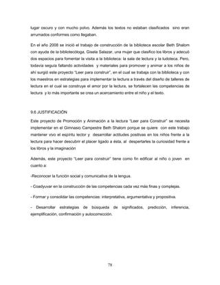 78
lugar oscuro y con mucho polvo. Además los textos no estaban clasificados sino eran
arrumados conformes como llegaban.
En el año 2008 se inició el trabajo de construcción de la biblioteca escolar Beth Shalom
con ayuda de la bibliotecóloga, Gisela Salazar, una mujer que clasifico los libros y adecuó
dos espacios para fomentar la visita a la biblioteca: la sala de lectura y la ludoteca. Pero,
todavía seguía faltando actividades y materiales para promover y animar a los niños de
ahí surgió este proyecto “Leer para construir”, en el cual se trabaja con la biblioteca y con
los maestros en estrategias para implementar la lectura a través del diseño de talleres de
lectura en el cual se construye el amor por la lectura, se fortalecen las competencias de
lectura y lo más importante se crea un acercamiento entre el niño y el texto.
9.6 JUSTIFICACIÓN
Este proyecto de Promoción y Animación a la lectura “Leer para Construir” se necesita
implementar en el Gimnasio Campestre Beth Shalom porque se quiere con este trabajo
mantener vivo el espíritu lector y desarrollar actitudes positivas en los niños frente a la
lectura para hacer descubrir el placer ligado a ésta, al despertarles la curiosidad frente a
los libros y la imaginación
Además, este proyecto “Leer para construir” tiene como fin edificar al niño o joven en
cuanto a:
-Reconocer la función social y comunicativa de la lengua.
- Coadyuvar en la construcción de las competencias cada vez más finas y complejas.
- Formar y consolidar las competencias: interpretativa, argumentativa y propositiva.
- Desarrollar estrategias de búsqueda de significados, predicción, inferencia,
ejemplificación, confirmación y autocorrección.
 