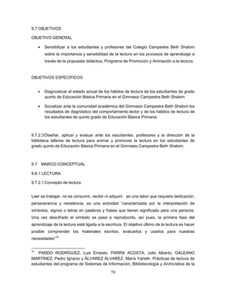 79
9.7 OBJETIVOS
OBJETIVO GENERAL
 Sensibilizar a los estudiantes y profesores del Colegio Campestre Beth Shalom
sobre la importancia y sensibilidad de la lectura en los procesos de aprendizaje a
través de la propuesta didáctica, Programa de Promoción y Animación a la lectura.
OBJETIVOS ESPECÍFICOS
 Diagnosticar el estado actual de los hábitos de lectura de los estudiantes de grado
quinto de Educación Básica Primaria en el Gimnasio Campestre Beth Shalom.
 Socializar ante la comunidad académica del Gimnasio Campestre Beth Shalom los
resultados de diagnóstico del comportamiento lector y de los hábitos de lectura de
los estudiantes de quinto grado de Educación Básica Primaria.
9.7.2.3 Diseñar, aplicar y evaluar ante los estudiantes, profesores y la dirección de la
biblioteca talleres de lectura para animar y promover la lectura en los estudiantes de
grado quinto de Educación Básica Primaria en el Gimnasio Campestre Beth Shalom.
9.7 MARCO CONCEPTUAL
9.8.1 LECTURA
9.7.2.1 Concepto de lectura
Leer es trabajar, no es consumir, recibir ni adquirir es una labor que requiere dedicación,
perseverancia y resistencia, es una actividad “caracterizada por la interpretación de
símbolos, signos o letras en palabras y frases que tienen significado para una persona.
Una vez descifrado el símbolo se pasa a reproducirlo, así pues, la primera fase del
aprendizaje de la lectura está ligada a la escritura. El objetivo último de la lectura es hacer
posible comprender los materiales escritos, evaluarlos y usarlos para nuestras
necesidades”79
79
PARDO RODRÍGUEZ, Luis Ernesto, PARRA ACOSTA, Julio Alberto, GALEANO
MARTÍNEZ, Pedro Ignacio y ÁLVAREZ ÁLVAREZ, María Yaneth. Prácticas de lectura de
estudiantes del programa de Sistemas de Información, Bibliotecología y Archivística de la
 