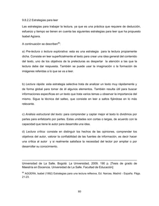80
9.8.2.2 Estrategias para leer
Las estrategias para trabajar la lectura, ya que es una práctica que requiere de deducción,
esfuerzo y tiempo se tienen en cuenta las siguientes estrategias para leer que ha propuesto
Isabel Agüera.
A continuación se describen80
:
a) Pre-lectura o lectura explorativa: esta es una estrategia para la lectura propiamente
dicha. Consiste en leer superficialmente el texto para crear una idea general del contenido
del texto, uno de los objetivos de la prelecturas es despertar la atención a las que la
lectura debe dar respuesta. También se puede usar la imaginación o la formación de
imágenes referidas a lo que se va a leer.
b) Lectura rápida: esta estrategia selectiva trata de analizar un texto muy rápidamente y
de forma global para tomar de él algunos elementos. También resulta útil para buscar
informaciones específicas en un texto que trata varios temas u observar la importancia del
mismo. Sigue la técnica del salteo, que consiste en leer a saltos fijándose en lo más
relevante.
c) Análisis estructural del texto: para comprender y captar mejor el texto lo dividimos por
partes para enfatizarlo por partes. Estas unidades son cortas o largas, de acuerdo con la
capacidad que tiene le autor para desarrolla una idea.
d) Lectura crítica: consiste en distinguir los hechos de las opiniones, comprender los
objetivos del autor, valorar la confiabilidad de las fuentes de información, es decir hacer
una crítica al autor y si realmente satisface la necesidad del lector por ampliar o por
desarrollar su conocimiento.
Universidad de La Salle. Bogotá: La Universidad, 2009. 190 p. [Tesis de grado de
Maestría en Docencia. Universidad de La Salle. Facultad de Educación]
80
AGÜERA, Isabel (1992) Estrategias para una lectura reflexiva, Ed. Narcea, Madrid - España. Págs.
21-23.
 