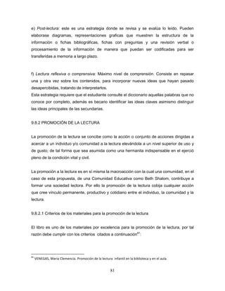 81
e) Post-lectura: este es una estrategia donde se revisa y se evalúa lo leído. Pueden
elaborase diagramas, representaciones graficas que muestren la estructura de la
información o fichas bibliográficas, fichas con preguntas y una revisión verbal o
procesamiento de la información de manera que puedan ser codificadas para ser
transferidas a memoria a largo plazo.
f) Lectura reflexiva o comprensiva: Máximo nivel de comprensión. Consiste en repasar
una y otra vez sobre los contenidos, para incorporar nuevas ideas que hayan pasado
desapercibidas, tratando de interpretarlos.
Esta estrategia requiere que el estudiante consulte el diccionario aquellas palabras que no
conoce por completo, además es becario identificar las ideas claves asimismo distinguir
las ideas principales de las secundarias.
9.8.2 PROMOCIÓN DE LA LECTURA
La promoción de la lectura se concibe como la acción o conjunto de acciones dirigidas a
acercar a un individuo y/o comunidad a la lectura elevándola a un nivel superior de uso y
de gusto; de tal forma que sea asumida como una hermanita indispensable en el ejerció
pleno de la condición vital y civil.
La promoción a la lectura es en sí misma la macroacción con la cual una comunidad, en el
caso de esta propuesta, de una Comunidad Educativa como Beth Shalom, contribuye a
formar una sociedad lectora. Por ello la promoción de la lectura cobija cualquier acción
que cree vínculo permanente, productivo y cotidiano entre el individuo, la comunidad y la
lectura.
9.8.2.1 Criterios de los materiales para la promoción de la lectura
El libro es uno de los materiales por excelencia para la promoción de la lectura, por tal
razón debe cumplir con los criterios citados a continuación81
:
81
VENEGAS, María Clemencia. Promoción de la lectura infantil en la biblioteca y en el aula.
 