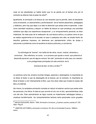83
crear en los estudiantes un habito lector que no se pierda con el tiempo sino por el
contrario se afiance más al pasar los años82
.
Igualmente, la animación a la lectura es una situación que le permite, tanto al estudiante
como al docente, un acercamiento y profundización de la manera placentera, pedagógica
y didáctica, pero hay que dejar a un lado la distinción que existe entre el aprender a leer
como actividad mecánica y adquirir un hábito de lectura el cual constituye una actividad
cotidiana que deja una experiencia excepcional y un enriquecimiento personal, es decir
intelectual. Se trata pues de la realización de una lectura activa y no pasiva como la que
se realiza regularmente en la escuela, la casa o cualquiera otro sitio; es simple hecho de
descifrar grafemas impresos, sin detenerse aun planteamiento crítico de dudas o
soluciones a problemas como la escatima la lectura profunda y a conciencia.
“La etimología de “animar”, nos habla de dar alma, mover, motivar, dinamizar y
comunicar,.. Nos referimos, en suma, a un proceso que ayuda a crecer, que potencia el
desarrollo personal, que de alguna manera “da vida”, poniendo en este caso con relación
a los protagonistas principales de esta aventura- de la
Aventura de leer: el niño y el libro”.83
La aventura como tal, encierra muchas intrigas, pasiones y desengaños, lo importante es
no llevar al lector a que se desengañe de la lectura; por el contrario, lo importante es
llevar al lector a vivir intensamente el libro, que viva otras vidas que invada el cuerpo del
libro y lo disfrute.
Así mismo, la verdadera animación consiste en reducir el extenso camino que existe entre
las personas y los libros, la idea es que conviva el uno con el otro, aprovechándose cada
uno del otro. Este acercamiento se logra cuando se implementan estrategias lúdicas y
creativas transformando los comportamientos lectores tanto personales como grupales
82
NIEVES ROGUERO, Martín. 1999, Animación a la lectura, ¿Cuántos cuentos cuentas tú?, ED.
Gijón. Pág.20
83
HÁBITOS LECTORES y animación a la lectura. Ed. De La Universidad Cuenca. 1996(sin
autor).
 