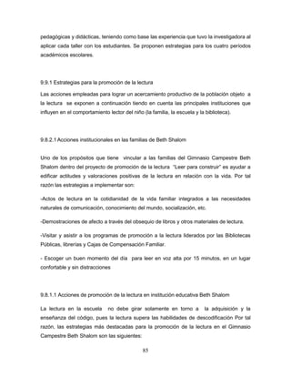 85
pedagógicas y didácticas, teniendo como base las experiencia que tuvo la investigadora al
aplicar cada taller con los estudiantes. Se proponen estrategias para los cuatro períodos
académicos escolares.
9.9.1 Estrategias para la promoción de la lectura
Las acciones empleadas para lograr un acercamiento productivo de la población objeto a
la lectura se exponen a continuación tiendo en cuenta las principales instituciones que
influyen en el comportamiento lector del niño (la familia, la escuela y la biblioteca).
9.8.2.1 Acciones institucionales en las familias de Beth Shalom
Uno de los propósitos que tiene vincular a las familias del Gimnasio Campestre Beth
Shalom dentro del proyecto de promoción de la lectura “Leer para construir” es ayudar a
edificar actitudes y valoraciones positivas de la lectura en relación con la vida. Por tal
razón las estrategias a implementar son:
-Actos de lectura en la cotidianidad de la vida familiar integrados a las necesidades
naturales de comunicación, conocimiento del mundo, socialización, etc.
-Demostraciones de afecto a través del obsequio de libros y otros materiales de lectura.
-Visitar y asistir a los programas de promoción a la lectura liderados por las Bibliotecas
Públicas, librerías y Cajas de Compensación Familiar.
- Escoger un buen momento del día para leer en voz alta por 15 minutos, en un lugar
confortable y sin distracciones
9.8.1.1 Acciones de promoción de la lectura en institución educativa Beth Shalom
La lectura en la escuela no debe girar solamente en torno a la adquisición y la
enseñanza del código, pues la lectura supera las habilidades de descodificación Por tal
razón, las estrategias más destacadas para la promoción de la lectura en el Gimnasio
Campestre Beth Shalom son las siguientes:
 