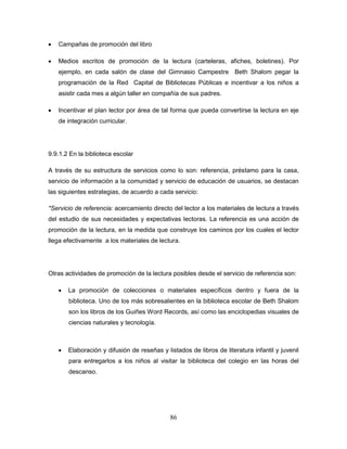 86
 Campañas de promoción del libro
 Medios escritos de promoción de la lectura (carteleras, afiches, boletines). Por
ejemplo, en cada salón de clase del Gimnasio Campestre Beth Shalom pegar la
programación de la Red Capital de Bibliotecas Públicas e incentivar a los niños a
asistir cada mes a algún taller en compañía de sus padres.
 Incentivar el plan lector por área de tal forma que pueda convertirse la lectura en eje
de integración curricular.
9.9.1.2 En la biblioteca escolar
A través de su estructura de servicios como lo son: referencia, préstamo para la casa,
servicio de información a la comunidad y servicio de educación de usuarios, se destacan
las siguientes estrategias, de acuerdo a cada servicio:
*Servicio de referencia: acercamiento directo del lector a los materiales de lectura a través
del estudio de sus necesidades y expectativas lectoras. La referencia es una acción de
promoción de la lectura, en la medida que construye los caminos por los cuales el lector
llega efectivamente a los materiales de lectura.
Otras actividades de promoción de la lectura posibles desde el servicio de referencia son:
 La promoción de colecciones o materiales específicos dentro y fuera de la
biblioteca. Uno de los más sobresalientes en la biblioteca escolar de Beth Shalom
son los libros de los Guiñes Word Records, así como las enciclopedias visuales de
ciencias naturales y tecnología.
 Elaboración y difusión de reseñas y listados de libros de literatura infantil y juvenil
para entregarlos a los niños al visitar la biblioteca del colegio en las horas del
descanso.
 