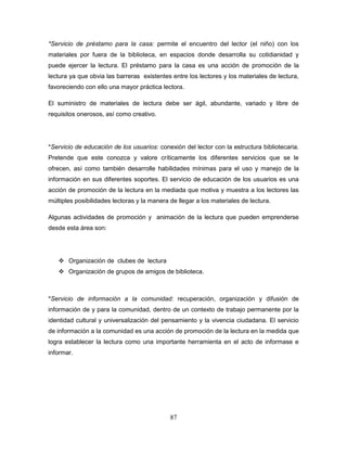 87
*Servicio de préstamo para la casa: permite el encuentro del lector (el niño) con los
materiales por fuera de la biblioteca, en espacios donde desarrolla su cotidianidad y
puede ejercer la lectura. El préstamo para la casa es una acción de promoción de la
lectura ya que obvia las barreras existentes entre los lectores y los materiales de lectura,
favoreciendo con ello una mayor práctica lectora.
El suministro de materiales de lectura debe ser ágil, abundante, variado y libre de
requisitos onerosos, así como creativo.
*Servicio de educación de los usuarios: conexión del lector con la estructura bibliotecaria.
Pretende que este conozca y valore críticamente los diferentes servicios que se le
ofrecen, así como también desarrolle habilidades mínimas para el uso y manejo de la
información en sus diferentes soportes. El servicio de educación de los usuarios es una
acción de promoción de la lectura en la mediada que motiva y muestra a los lectores las
múltiples posibilidades lectoras y la manera de llegar a los materiales de lectura.
Algunas actividades de promoción y animación de la lectura que pueden emprenderse
desde esta área son:
 Organización de clubes de lectura
 Organización de grupos de amigos de biblioteca.
*Servicio de información a la comunidad: recuperación, organización y difusión de
información de y para la comunidad, dentro de un contexto de trabajo permanente por la
identidad cultural y universalización del pensamiento y la vivencia ciudadana. El servicio
de información a la comunidad es una acción de promoción de la lectura en la medida que
logra establecer la lectura como una importante herramienta en el acto de informase e
informar.
 