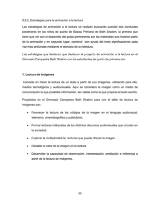 88
9.9.2. Estrategias para la animación a la lectura
Las estrategias de animación a la lectura se realizan buscando suscitar dos conductas
posteriores en los niños de quinto de Básica Primaria de Beth Shalom, la primera que
tiene que ver con el desarrollo del gusto permanente por los materiales que hicieron parte
de la animación y en segundo lugar, construir con ayuda del texto significaciones cada
vez más profundas mediante el ejercicio de la relectura.
Las estrategias que destacan que destacan el proyecto de animación a la lectura en el
Gimnasio Campestre Beth Shalom con los estudiantes de quinto de primaria son:
1. Lectura de imágenes
Consiste en hacer la lectura de un texto a partir de sus imágenes, utilizando para ello,
medios tecnológicos y audiovisuales. Aquí se considera la imagen como un medio de
comunicación lo que posibilita información, tan válida como la que propicia el texto escrito.
Propósitos en el Gimnasio Campestre Beth Shalom para con el taller de lectura de
imágenes son:
 Favorecer la lectura de los códigos de la imagen en el lenguaje audiovisual,
televisivo, cinematográfico y publicitario.
 Formar lectores intérpretes de los distintos discursos audiovisuales que circulan en
la sociedad.
 Explorar la multiplicidad de lecturas que puede ofrecer la imagen.
 Resaltar el valor de la imagen en la lectura.
 Desarrollar la capacidad de observación, interpretación, predicción e inferencia a
partir de la lectura de imágenes.
 