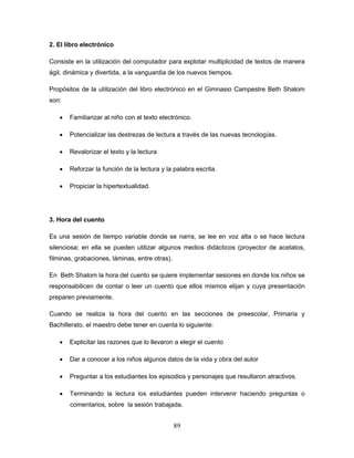 89
2. El libro electrónico
Consiste en la utilización del computador para explotar multiplicidad de textos de manera
ágil, dinámica y divertida, a la vanguardia de los nuevos tiempos.
Propósitos de la utilización del libro electrónico en el Gimnasio Campestre Beth Shalom
son:
 Familiarizar al niño con el texto electrónico.
 Potencializar las destrezas de lectura a través de las nuevas tecnologías.
 Revalorizar el texto y la lectura
 Reforzar la función de la lectura y la palabra escrita.
 Propiciar la hipertextualidad.
3. Hora del cuento
Es una sesión de tiempo variable donde se narra, se lee en voz alta o se hace lectura
silenciosa; en ella se pueden utilizar algunos medios didácticos (proyector de acetatos,
filminas, grabaciones, láminas, entre otras).
En Beth Shalom la hora del cuento se quiere implementar sesiones en donde los niños se
responsabilicen de contar o leer un cuento que ellos mismos elijan y cuya presentación
preparen previamente.
Cuando se realiza la hora del cuento en las secciones de preescolar, Primaria y
Bachillerato, el maestro debe tener en cuenta lo siguiente:
 Explicitar las razones que lo llevaron a elegir el cuento
 Dar a conocer a los niños algunos datos de la vida y obra del autor
 Preguntar a los estudiantes los episodios y personajes que resultaron atractivos.
 Terminando la lectura los estudiantes pueden intervenir haciendo preguntas o
comentarios, sobre la sesión trabajada.
 