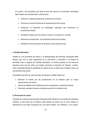 90
En cuanto a los propósitos que tiene la hora del cuento en el Gimnasio Campestre
Beth Shalom son las descritas a continuación:
 Propiciar un espacio grupal para el disfrute de la lectura
 Favorecer el reconocimiento de la superestructura del cuento.
 Coadyuvar al desarrollo de estrategias cognitivas que favorezcan la
comprensión lectora.
 Contagiar el placer por los cuentos a través, de la lectura en voz alta.
 Estimular la comprensión de la dinámica rítmica de los textos.
 Posibilitar el reconocimiento de la lectura como práctica social.
4. Giselita Narradora
Giselita es una promotora de lectura y la bibliotecóloga del Gimnasio Campestre Beth
Shalom que con su gran experiencia en la promoción y animación a la lectura ha
permitido crear el espacio de “Giselita Narradora”, un tiempo propicio en las horas de
descanso para que los niños que deseen escuchar la narración de historias, cuentos,
mitos y leyendas tengan la posibilidad de valorar al ser, en este caso a Giselita, como una
voz portadora de cultura.
El propósito que tiene el crear este tipo de espacios en Beth Shalom es:
 Estimular el interés por las producciones de la tradición para un mayor
acercamiento a la cultura.
 Valorar la oralidad como mediador para la comprensión y producción textual.
 Favorecer procesos lectores y escritores a partir de la tradición oral.
5. Devocional al cuento
Teniendo en cuenta que el Gimnasio Campestre Beth Shalom es una institución educativa
cristiana, en las horas de la mañana cada director de grupo con su curso realiza un
devocional el cual está compuesto por una lectura bíblica, una reflexión y una oración.
 