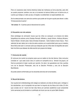 91
Pero en ocasiones esta misma dinámica todas las mañanas se torna aburrida, para ello
se quiere proponer cambiar una vez a la semana la lectura bíblica por la lectura de un
cuento que trabaje un valor ya sea, el respeto, la solidaridad, la responsabilidad, etc.
Se ha seleccionado una serie de cuentos que puede ser de gran ayuda para llevar a cabo
“El devocional al cuento”.
Ver anexo 5 – Cuentos para el devocional al cuento.
6. Encuentro con mis autores
Esta estrategia de animación busca que los niños se acerquen a la lectura de datos
biográficos de autores como Charles Perrault, Wilhelm y Jacob Grimm, Anthony Browne,
Gianni Rodari, Arnold Lobel, Hans Christian Andersen, Carlo Collodi e Irene Vasco. Pero
además de leer datos de la vida de estos autores es la oportunidad para que el maestro
lleve libros del autor a conocer para que después que los niños lean la biografía del autor
lean los libros que desean de éste escritor por grupos de trabajo.
7. Concurso de cuento
El concurso de cuento se propone para que se realice el día del idioma. Este concurso
consiste en que cada curso cree un cuento en compañía de su director de grupo y al
final se premiará el mejor cuento por sección. Es decir, los ganadores son tres cuentos
uno de la Sección Preescolar, otro de la Sección Primaria y otro de la Sección
Bachillerato.
El jurado estará conformado por los docentes del área de humanidades.
8. Record de lectura
Con ayuda de la bibliotecóloga del colegio se realizará una lista de libros para entregar a
los estudiantes, con el propósito de que lean la mayoría de los libros de la lista. El niño
que cumpla con el record de leer diez libros por período académico (cual comprende
ocho semanas) se le brindará un certificado de honor por ser el Lector Beth Shalom.
 
