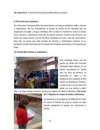 92
Ver anexo No 6- Lista de record de lectura Bethshalones Lectores.
9. Plan lector por asignatura
En el Gimnasio Campestre Beth las áreas básicas son lengua castellana, inglés, ciencias
y matemáticas. Por los antecedentes el trabajo de lectura se ha realizada sólo las
asignaturas de inglés y lengua castellana. Pero la idea es incentivar la lectura en áreas
como ciencias y matemáticas Para ello se planea incentivar la lectura de artículos y de
textos que tenga relación con las temáticas trabajadas en cada área del conocimiento.
Para ello, se quiere que cada docente de ciencias y matemáticas involucre en su
planeación semanal lecturas para enriquecer las temáticas estudiadas en las sesiones de
clase.
10. Familia Beth Shalom a la Biblioteca
Esta estrategia busca que los
padres de familia del Gimnasio
Campestre Beth Shalom en los
planes que planean en familia
para los fines de semana, se
contemple el asistir a los
programas que preparan la Red
Capital de Bibliotecas Públicas.
La idea es que al mes cada niño
asista con sus padres a algún
taller y le haga entrega al director del grupo el registro de salida a biblioteca (Ver anexo
No 7- Registro de campo de salida a biblioteca).
La asistencia a los programas de Bibliored lo tendrá
en cuenta el director de grupo al evaluar en cada
período académico el aspecto de compromiso a
padres.
 