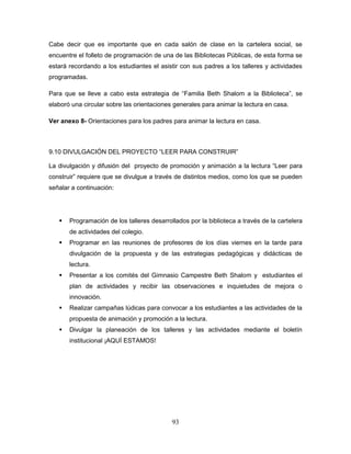 93
Cabe decir que es importante que en cada salón de clase en la cartelera social, se
encuentre el folleto de programación de una de las Bibliotecas Públicas, de esta forma se
estará recordando a los estudiantes el asistir con sus padres a los talleres y actividades
programadas.
Para que se lleve a cabo esta estrategia de “Familia Beth Shalom a la Biblioteca”, se
elaboró una circular sobre las orientaciones generales para animar la lectura en casa.
Ver anexo 8- Orientaciones para los padres para animar la lectura en casa.
9.10 DIVULGACIÓN DEL PROYECTO “LEER PARA CONSTRUIR”
La divulgación y difusión del proyecto de promoción y animación a la lectura “Leer para
construir” requiere que se divulgue a través de distintos medios, como los que se pueden
señalar a continuación:
 Programación de los talleres desarrollados por la biblioteca a través de la cartelera
de actividades del colegio.
 Programar en las reuniones de profesores de los días viernes en la tarde para
divulgación de la propuesta y de las estrategias pedagógicas y didácticas de
lectura.
 Presentar a los comités del Gimnasio Campestre Beth Shalom y estudiantes el
plan de actividades y recibir las observaciones e inquietudes de mejora o
innovación.
 Realizar campañas lúdicas para convocar a los estudiantes a las actividades de la
propuesta de animación y promoción a la lectura.
 Divulgar la planeación de los talleres y las actividades mediante el boletín
institucional ¡AQUÍ ESTAMOS!
 