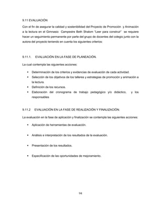94
9.11 EVALUACIÓN
Con el fin de asegurar la calidad y sostenibilidad del Proyecto de Promoción y Animación
a la lectura en el Gimnasio Campestre Beth Shalom “Leer para construir” se requiere
hacer un seguimiento permanente por parte del grupo de docentes del colegio junto con la
autora del proyecto teniendo en cuenta los siguientes criterios:
9.11.1. EVALUACIÓN EN LA FASE DE PLANEACIÓN.
La cual contempla las siguientes acciones:
 Determinación de los criterios y evidencias de evaluación de cada actividad.
 Selección de los objetivos de los talleres y estrategias de promoción y animación a
la lectura.
 Definición de los recursos.
 Elaboración del cronograma de trabajo pedagógico y/o didáctico, y los
responsables
9.11.2 EVALUACIÓN EN LA FASE DE REALIZACIÓN Y FINALIZACIÓN.
La evaluación en la fase de aplicación y finalización se contempla las siguientes acciones:
 Aplicación de herramientas de evaluación.
 Análisis e interpretación de los resultados de la evaluación.
 Presentación de los resultados.
 Especificación de las oportunidades de mejoramiento.
 