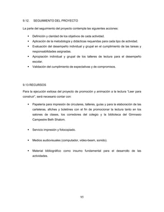 95
9.12. SEGUIMIENTO DEL PROYECTO
La parte del seguimiento del proyecto contempla las siguientes acciones:
 Definición y claridad de los objetivos de cada actividad.
 Aplicación de la metodología y didácticas requeridas para cada tipo de actividad.
 Evaluación del desempeño individual y grupal en el cumplimiento de las tareas y
responsabilidades asignadas.
 Apropiación individual y grupal de los talleres de lectura para el desempeño
escolar.
 Validación del cumplimiento de expectativas y de compromisos.
9.13 RECURSOS
Para la ejecución exitosa del proyecto de promoción y animación a la lectura “Leer para
construir”, será necesario contar con:
 Papelería para impresión de circulares, talleres, guías y para la elaboración de las
carteleras, afiches y boletines con el fin de promocionar la lectura tanto en los
salones de clases, los corredores del colegio y la biblioteca del Gimnasio
Campestre Beth Shalom.
 Servicio impresión y fotocopiado.
 Medios audiovisuales (computador, video-beam, sonido).
 Material bibliográfico como insumo fundamental para el desarrollo de las
actividades.
 