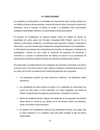 97
10. CONCLUSIONES
La sociedad de la información y la sociedad del conocimiento traen consigo cambios en
los hábitos de lectura de las personas y nuevas formas de animar y promover la lectura en
escenarios como la escuela, la familia, la ciudad y la biblioteca. Esta circunstancia
privilegia el aprendizaje autónomo y el aprendizaje a través de proyectos.
El proyecto de investigación se propuso indagar sobre los hábitos de lectura en
estudiantes de quinto grado del Gimnasio Campestre Beth Shalom, para tal fin se
aplicaron instrumentos cualitativos y cuantitativos para reconocer, analizar e interpretar la
información; y de esta manera lograr fortalecer la competencia lectora en los estudiantes.
A continuación se presentan las conclusiones del proyecto, en respuesta al problema de
investigación: “Estudio de caso sobre la incidencia del programa de promoción y
animación a la lectura en fortalecimiento de hábitos de lectura en los estudiantes de
quinto grado de Educación Básica Primaria del Gimnasio Campestre Beth Shalom”.
En primer lugar, la implementación de un programa de promoción y animación a la lectura
conocido como “Leer para construir” logro mejorar y fortalecer la frecuencia de lectura en
los niños; por lo tanto se evidenció que a través del desarrollo de la propuesta:
 Los estudiantes acceden con más autonomía y libertad a los diferentes modos
discursivos.
 Los estudiantes de quinto grado se sienten en la capacidad de argumentar sus
puntos de vista sobre un tema específico con mayor seguridad, que antes de
haberse implementado el programa de promoción y animación a la lectura.
 Dentro del ambiente familiar, después del desarrollo de la propuesta más familias
ahora tienen en cuenta en sus planes de fin de semana: visitar una biblioteca,
visitar una Liberia y clubs de lectura.
 En relación con lo académico, todavía a los estudiantes de quinto les cuesta leer
un texto disciplinar en su totalidad, pues para ellos privilegia el tipo de lectura
fragmentada.
 
