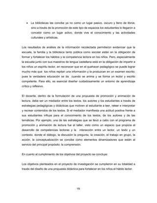 98
 La bibliotecas las concibe ya no como un lugar pasivo, oscuro y lleno de libros;
sino a través de la promoción de este tipo de espacios los estudiantes lo llegaron a
concebir como un lugar activo, donde vive el conocimiento y las actividades
culturales y artísticas.
Los resultados de análisis de la información recolectada permitieron evidenciar que la
escuela, la familia y la biblioteca tanto pública como escolar están en la obligación de
formar y fortalecer los hábitos y la competencia lectora en los niños. Pero, especialmente
la escuela junto con sus maestros de lengua castellana está en la obligación de impartir a
los niños un espíritu lector, en reconocer que en el quehacer pedagógico se puede lograr
mucho más que los niños repitan una información y la produzcan en un examen escrito;
pues la verdadera educación se da cuando se anima y se forma un lector y escrito
competente. Para ello, es esencial diseñar cuidadosamente un entorno de aprendizaje
crítico y reflexivo.
El docente, dentro de la formulación de una propuesta de promoción y animación de
lectura, debe ser un mediador entre los textos, los autores y los estudiantes a través de
estrategias pedagógicas y didácticas que motiven al estudiante a leer, releer e interpretar
y recrear contenidos de los textos. Si el mediador manifiesta una actitud positiva frente a
sus estudiantes influye para el conocimiento de los textos, de los autores y de las
temáticas. Por ejemplo, una de las estrategias que se llevó a cabo con el programa de
promoción y animación de lectura fue el taller, visto como un espacio que propicia el
desarrollo de competencias lectoras y la interacción entre un lector, un texto y un
contexto, donde el diálogo, la discusión la pregunta, la creación, el trabajo en grupo, la
acción, la conceptualización se concibe como elementos dinamizadores que están al
servicio del principal propósito: la comprensión.
En cuanto al cumplimiento de los objetivos del proyecto se concluye:
Los objetivos planteados en el proyecto de investigación se cumplieron en su totalidad a
través del diseño de una propuesta didáctica para fortalecer en los niños el hábito lector.
 