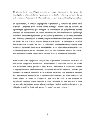 99
El planteamiento metodológico permitió un mayor acercamiento del grupo de
investigadores a los estudiantes y profesores en el diseño, rediseño y aplicación de los
instrumentos de Recolección de Información, así como en la ejecución de la prueba piloto.
De igual manera, el formular un programa de promoción y animación de lectura en el
Gimnasio Campestre Beth Shalom como estrategia integral para la creación de
aprendizajes significativos que privilegien la consolidación de competencias lectoras
alrededor del fortalecimiento de hábitos, desarrollo del pensamiento crítico, aprendizaje
autónomo. Sensibilizar a profesores y a estudiantes que la lectura es un acto que necesita
ser animado y promovido en el aula escolar para transformar el objeto (texto), transformar
así mismo, de igual que a la realidad en la que está inscrito. De tal modo que, un lector
íntegro y múltiple, accederá, no sólo a la información, la generada por la humanidad en el
transcurso del tiempo, sino además, reconocerá su propia información, la generada por su
comunidad y accederá a ella de manera autónoma, la comprenderá y lo más, importante,
sabrá que hacer con ella, guiado por un mandato único: el de su propia conciencia.
Para finalizar, cabe agregar que este proyecto de promoción y animación a la lectura se
convirtió en una práctica sociocultural, democratizante y liberadora; teniendo en cuenta
que desarrollar la lectura, propicia el placer de leer. Por tal razón, la escuela está llamada
a seguir propiciando intencionalmente, situaciones de lectura autenticas, definidas por
proyectos de aula que promuevan actos de lectura verdaderos, que además de favorecer
en los estudiantes el desarrollo de la capacidad de comprensión, les ayude a descubrir su
propio placer; el placer de comprender, sea para responder a una situación de
aprendizaje específica o para responder al deseo de abordar un texto. Entonces la tarea
del educador, consiste en ayudar a los educandos a construir senderos del placer, y no
obligarlos a sentirlos; desde está percepción surge “Leer para construir”.
 