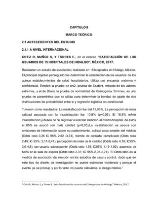 CAPÍTULO II
MARCO TEÓRICO
2.1 ANTECEDENTES DEL ESTUDIO
2.1.1 A NIVEL INTERNACIONAL
ORTIZ R, MUÑOZ S, Y TORRES E., en el estudio “SATISFACCIÓN DE LOS
USUARIOS DE 15 HOSPITALES DE HIDALGO”. MÉXICO, 2017.
Realizaron un estudio de asociación, realizado en 15 hospitales en Hidalgo, México.
El principal objetivo perseguido fue determinar la satisfacción de los usuarios de los
quince establecimientos de salud hospitalarios. Utilizó una encuesta anónima y
confidencial. Empleó la prueba de chi2, prueba de Student, método de los valores
extremos, y el de Dixon, la prueba de normalidad de Kolmogorov Smirnov, es una
prueba no paramétrica que se utiliza para determinar la bondad de ajuste de dos
distribuciones de probabilidad entre si y regresión logística no condicional.
Tuvieron como resultados: La insatisfacción fue del 15,06%. La percepción de mala
calidad asociada con la insatisfacción fue 10,8% (p<0,05). El 18,5% refirió
insatisfacción y deseo de no regresar a solicitar atención al mismo hospital, de éstos
el 65% se asoció con mala calidad (p<0,05).La insatisfacción se asocia con
omisiones de información sobre su padecimiento, actitud poco amable del médico
(Odds ratio 3,36 IC 95% 2,82 -3,74), trámite de consulta complicado (Odds ratio
2,49; IC 95%: 2,11-5,41), percepción de mala de la calidad (Odds ratio 4,16; IC95%
3,6-4,8), ser usuario subsecuente (Odds ratio 1,53; IC95% 1,19-1,92), ausencia de
baño en la sala de espera (Odds ratio 2,37; IC 95% 2,05-2,74). El Odds ratio es la
medida de asociación de elección en los estudios de caso y control, dado que en
este tipo de diseño de investigación no puede estimarse incidencia y porque el
evento ya se produjo y por lo tanto no puede calcularse el riesgo relativo.1
1 OrtizR, Muñoz S, y Torres E. Satisfacción delos usuarios de15 Hospitales deHidalgo”.México, 2017.
 