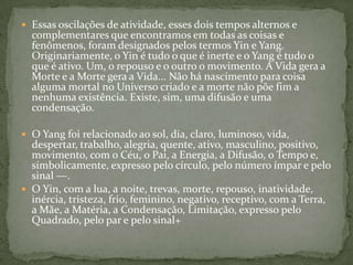  Essas oscilações de atividade, esses dois tempos alternos e
  complementares que encontramos em todas as coisas e
  fenômenos, foram designados pelos termos Yin e Yang.
  Originariamente, o Yin é tudo o que é inerte e o Yang é tudo o
  que é ativo. Um, o repouso e o outro o movimento. A Vida gera a
  Morte e a Morte gera a Vida... Não há nascimento para coisa
  alguma mortal no Universo criado e a morte não põe fim a
  nenhuma existência. Existe, sim, uma difusão e uma
  condensação.

 O Yang foi relacionado ao sol, dia, claro, luminoso, vida,
  despertar, trabalho, alegria, quente, ativo, masculino, positivo,
  movimento, com o Céu, o Pai, a Energia, a Difusão, o Tempo e,
  simbolicamente, expresso pelo círculo, pelo número ímpar e pelo
  sinal ―.
 O Yin, com a lua, a noite, trevas, morte, repouso, inatividade,
  inércia, tristeza, frio, feminino, negativo, receptivo, com a Terra,
  a Mãe, a Matéria, a Condensação, Limitação, expresso pelo
  Quadrado, pelo par e pelo sinal+
 
