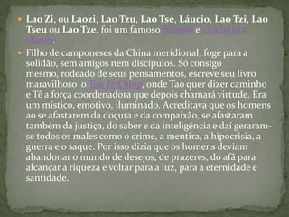  Lao Zi, ou Laozi, Lao Tzu, Lao Tsé, Láucio, Lao Tzi, Lao
  Tseu ou Lao Tze, foi um famoso filósofo e alquimista
  chinês.
 Filho de camponeses da China meridional, foge para a
  solidão, sem amigos nem discípulos. Só consigo
  mesmo, rodeado de seus pensamentos, escreve seu livro
  maravilhoso o Tao Te Ching, onde Tao quer dizer caminho
  e Tê a força coordenadora que depois chamará virtude. Era
  um místico, emotivo, iluminado. Acreditava que os homens
  ao se afastarem da doçura e da compaixão, se afastaram
  também da justiça, do saber e da inteligência e daí geraram-
  se todos os males como o crime, a mentira, a hipocrisia, a
  guerra e o saque. Por isso dizia que os homens deviam
  abandonar o mundo de desejos, de prazeres, do afâ para
  alcançar a riqueza e voltar para a luz, para a eternidade e
  santidade.
 