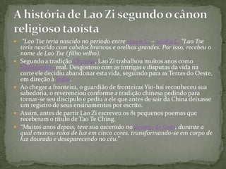     “Lao Tse teria nascido no período entre 1324 a.C. – 1408 a.C. “Lao Tse
    teria nascido com cabelos brancos e orelhas grandes. Por isso, recebeu o
    nome de Lao Tse (filho velho).
   Segundo a tradição Chinesa, Lao Zi trabalhou muitos anos como
    bibliotecário real. Desgostoso com as intrigas e disputas da vida na
    corte ele decidiu abandonar esta vida, seguindo para as Terras do Oeste,
    em direção à Índia.
   Ao chegar a fronteira, o guardião de fronteiras Yin-hsi reconheceu sua
    sabedoria, o reverenciou conforme a tradição chinesa pedindo para
    tornar-se seu discípulo e pediu a ele que antes de sair da China deixasse
    um registro de seus ensinamentos por escrito.
   Assim, antes de partir Lao Zi escreveu os 81 pequenos poemas que
    receberam o título de Tao Te Ching.
   “Muitos anos depois, teve sua ascensão no deserto de Gobi, durante a
    qual emanou raios de luz em cinco cores, transformando-se em corpo de
    luz dourada e desaparecendo no céu.”
 