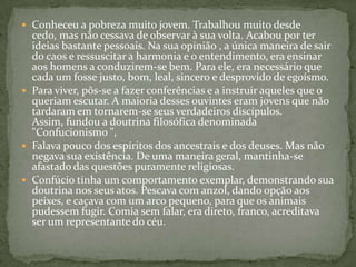  Conheceu a pobreza muito jovem. Trabalhou muito desde
  cedo, mas não cessava de observar à sua volta. Acabou por ter
  ideias bastante pessoais. Na sua opinião , a única maneira de sair
  do caos e ressuscitar a harmonia e o entendimento, era ensinar
  aos homens a conduzirem-se bem. Para ele, era necessário que
  cada um fosse justo, bom, leal, sincero e desprovido de egoísmo.
 Para viver, pôs-se a fazer conferências e a instruir aqueles que o
  queriam escutar. A maioria desses ouvintes eram jovens que não
  tardaram em tornarem-se seus verdadeiros discípulos.
  Assim, fundou a doutrina filosófica denominada
  "Confucionismo ",
 Falava pouco dos espíritos dos ancestrais e dos deuses. Mas não
  negava sua existência. De uma maneira geral, mantinha-se
  afastado das questões puramente religiosas.
 Confúcio tinha um comportamento exemplar, demonstrando sua
  doutrina nos seus atos. Pescava com anzol, dando opção aos
  peixes, e caçava com um arco pequeno, para que os animais
  pudessem fugir. Comia sem falar, era direto, franco, acreditava
  ser um representante do céu.
 