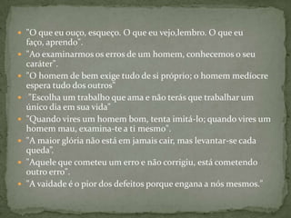  "O que eu ouço, esqueço. O que eu vejo,lembro. O que eu
    faço, aprendo".
   "Ao examinarmos os erros de um homem, conhecemos o seu
    caráter".
   "O homem de bem exige tudo de si próprio; o homem medíocre
    espera tudo dos outros"
    "Escolha um trabalho que ama e não terás que trabalhar um
    único dia em sua vida"
   "Quando vires um homem bom, tenta imitá-lo; quando vires um
    homem mau, examina-te a ti mesmo".
   "A maior glória não está em jamais cair, mas levantar-se cada
    queda”.
   "Aquele que cometeu um erro e não corrigiu, está cometendo
    outro erro".
   "A vaidade é o pior dos defeitos porque engana a nós mesmos."
 