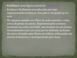  Krishna é uma figura central do Hinduísmo.
 Krishna é facilmente reconhecido por suas
  representações artísticas. Sua pele é retratada na cor
  azul.
 Ele aparece usando um dhoti de seda amarelo, e uma
  coroa de penas de pavão. Representações comuns
  mostram-no como um bebê, um menino ou um jovem.
  Normalmente está com uma perna dobrada na frente
  da outra, levando uma flauta aos lábios, esboçando um
  sorriso misterioso, e acompanhado por vacas.
 